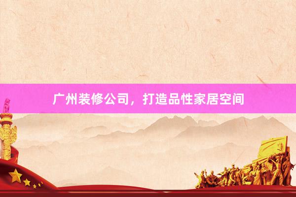 广州装修公司，打造品性家居空间