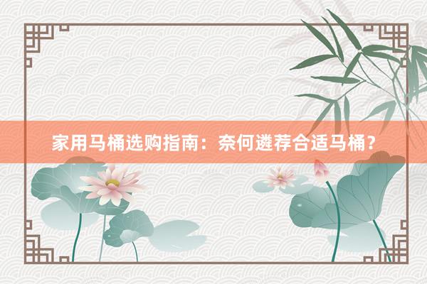 家用马桶选购指南：奈何遴荐合适马桶？